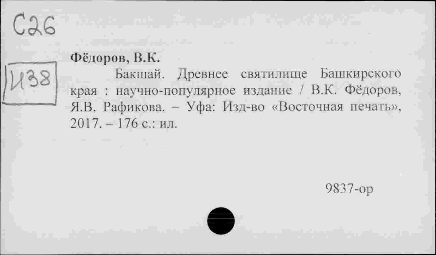 ﻿сж
Фёдоров, В.К.
Бакшай. Древнее святилище Башкирского края : научно-популярное издание / В.К. Фёдоров. Я.В. Рафикова. - Уфа: Изд-во «Восточная печать», 2017.- 176 с.: ил.
9837-ор